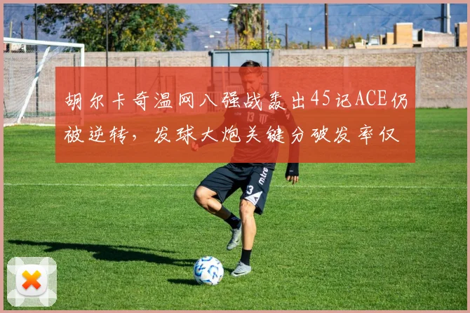 胡尔卡奇温网八强战轰出45记ACE仍被逆转，发球大炮关键分破发率仅15%？
