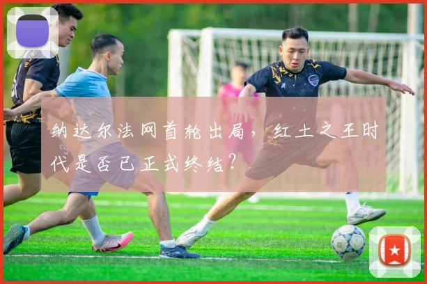 纳达尔法网首轮出局，红土之王时代是否已正式终结？