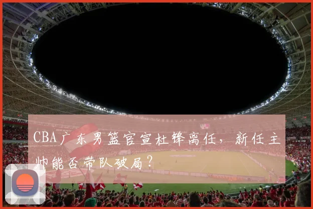 CBA广东男篮官宣杜锋离任，新任主帅能否带队破局？