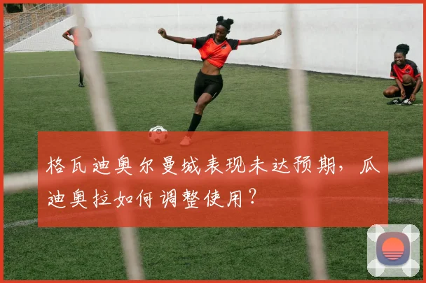 格瓦迪奥尔曼城表现未达预期，瓜迪奥拉如何调整使用？