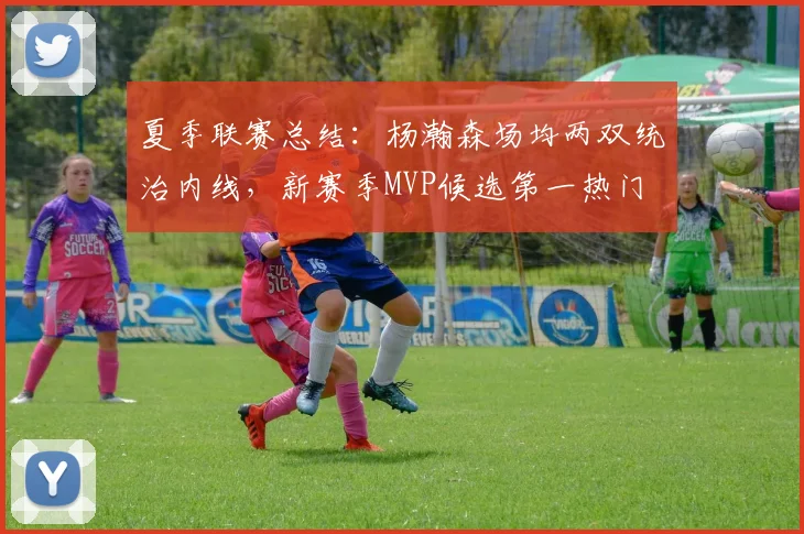 夏季联赛总结：杨瀚森场均两双统治内线，新赛季MVP候选第一热门