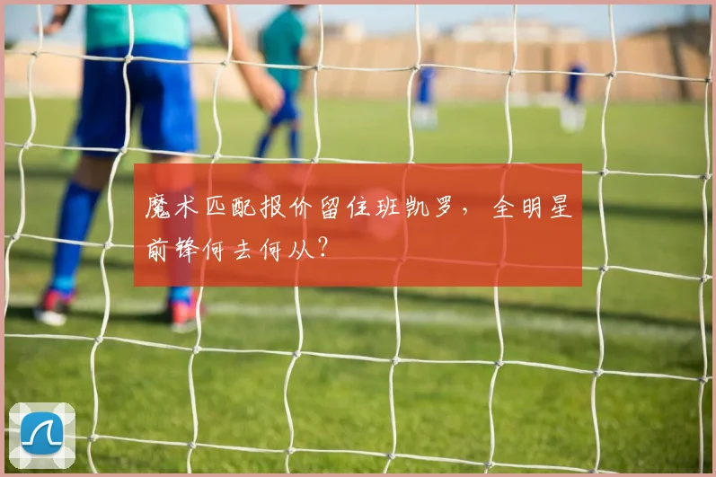 魔术匹配报价留住班凯罗，全明星前锋何去何从？