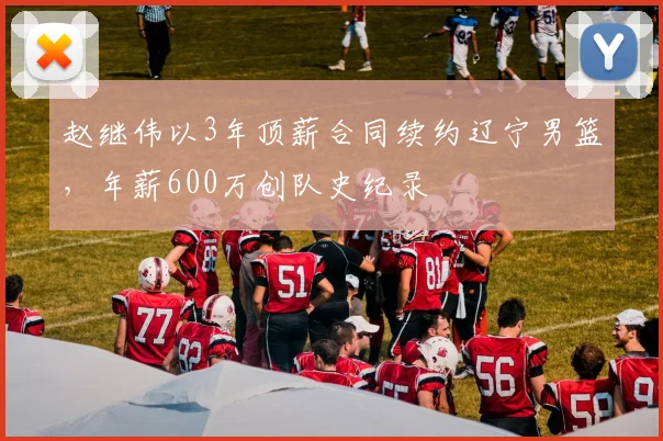 赵继伟以3年顶薪合同续约辽宁男篮，年薪600万创队史纪录