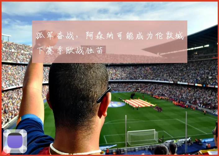 孤军奋战，阿森纳可能成为伦敦城下赛季欧战独苗