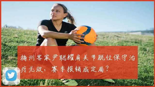 梅州客家尹聪耀肩关节脱位保守治疗无效，赛季报销成定局？